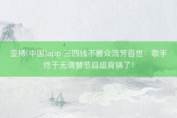 亚搏(中国)app 三四线不雅众流芳百世:歌手终于无谓替节目组背锅了!