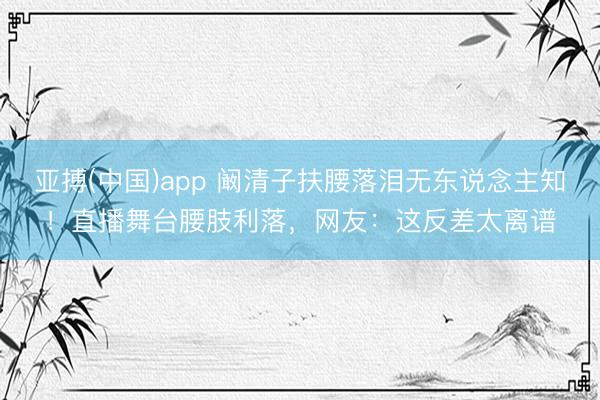 亚搏(中国)app 阚清子扶腰落泪无东说念主知！直播舞台腰肢利落，网友：这反差太离谱