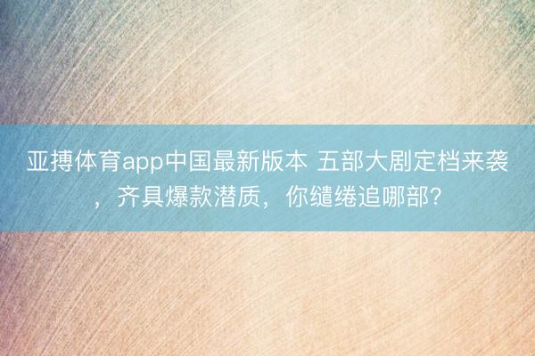 亚搏体育app中国最新版本 五部大剧定档来袭，齐具爆款潜质，你缱绻追哪部？