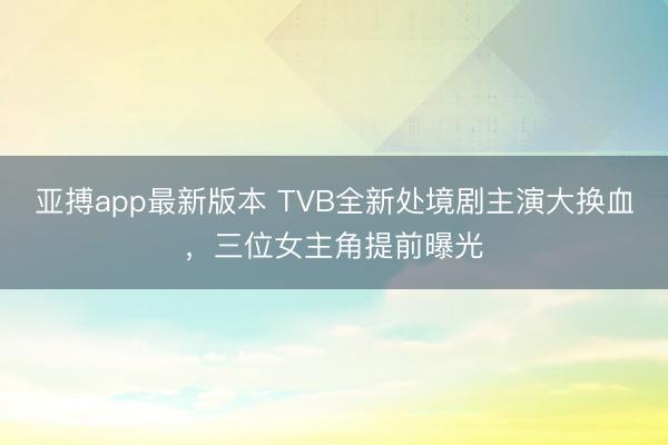 亚搏app最新版本 TVB全新处境剧主演大换血，三位女主角提前曝光