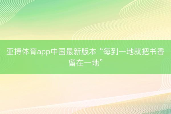亚搏体育app中国最新版本 “每到一地就把书香留在一地”