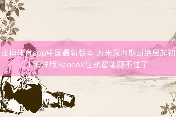 亚搏体育app中国最新版本 万米深海期断绝层起初! 海洋版SpaceX世航智能藏不住了