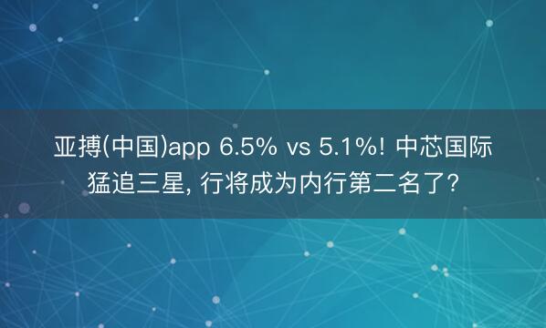 亚搏(中国)app 6.5% vs 5.1%! 中芯国际猛追三星， 行将成为内行第二名了?