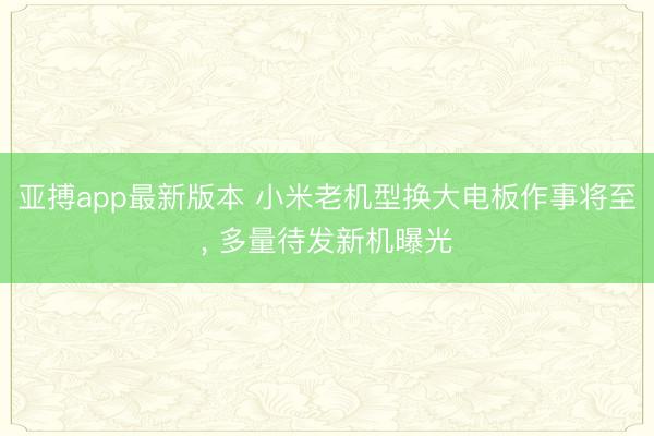 亚搏app最新版本 小米老机型换大电板作事将至， 多量待发新机曝光