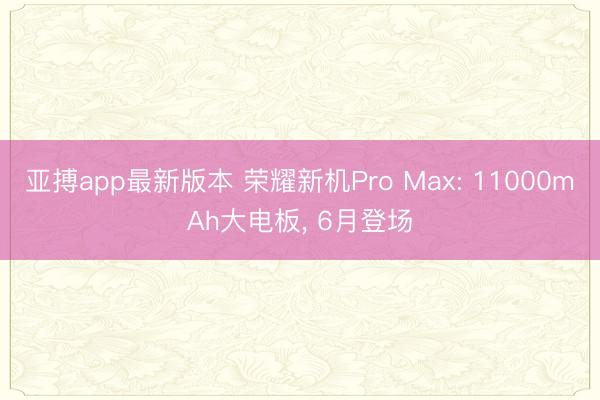 亚搏app最新版本 荣耀新机Pro Max: 11000mAh大电板， 6月登场