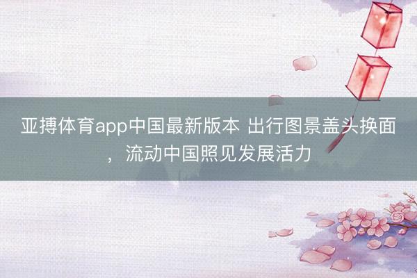 亚搏体育app中国最新版本 出行图景盖头换面，流动中国照见发展活力