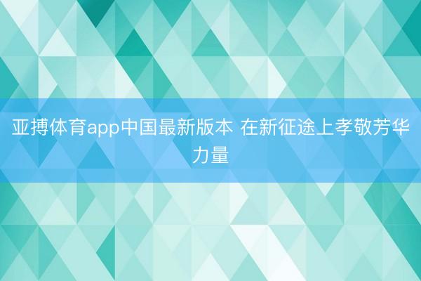 亚搏体育app中国最新版本 在新征途上孝敬芳华力量