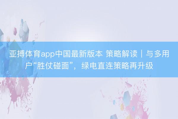 亚搏体育app中国最新版本 策略解读｜与多用户“胜仗碰面”，绿电直连策略再升级