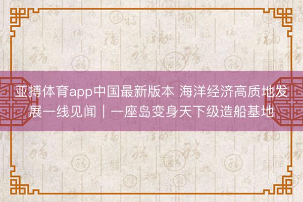 亚搏体育app中国最新版本 海洋经济高质地发展一线见闻｜一座岛变身天下级造船基地