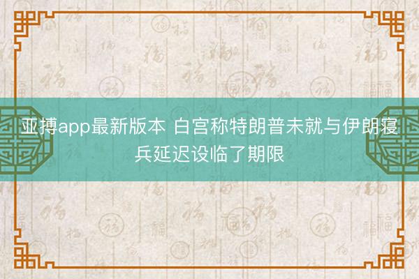 亚搏app最新版本 白宫称特朗普未就与伊朗寝兵延迟设临了期限