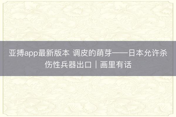 亚搏app最新版本 调皮的萌芽——日本允许杀伤性兵器出口｜画里有话