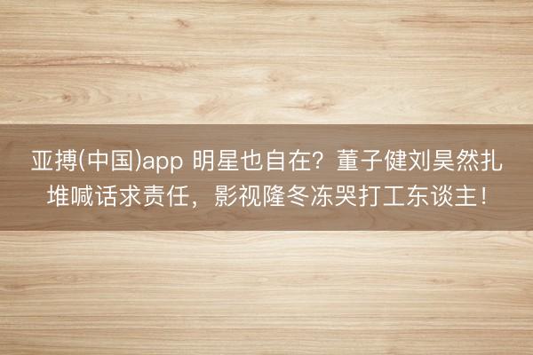 亚搏(中国)app 明星也自在？董子健刘昊然扎堆喊话求责任，影视隆冬冻哭打工东谈主！