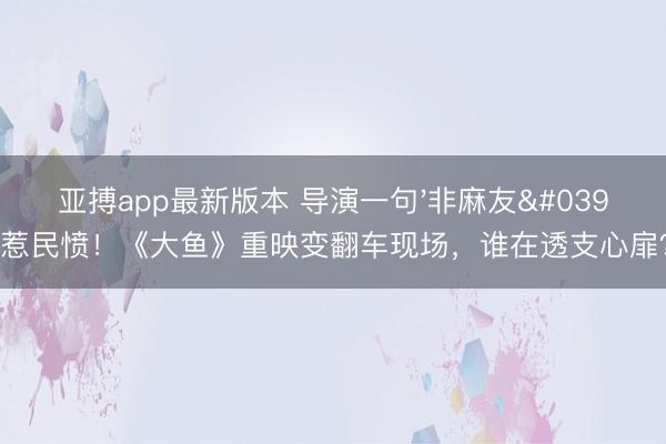 亚搏app最新版本 导演一句'非麻友'惹民愤!《大鱼》重映变翻车现场,谁在透支心扉?