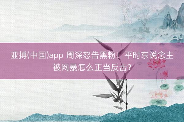 亚搏(中国)app 周深怒告黑粉！平时东说念主被网暴怎么正当反击？