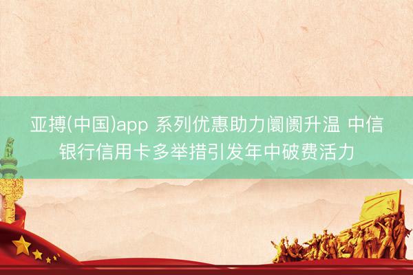 亚搏(中国)app 系列优惠助力阛阓升温 中信银行信用卡多举措引发年中破费活力