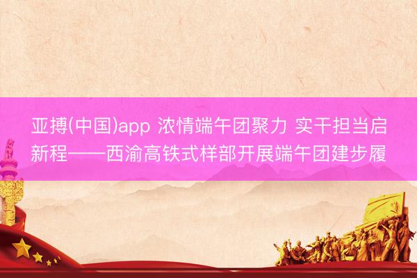 亚搏(中国)app 浓情端午团聚力 实干担当启新程——西渝高铁式样部开展端午团建步履