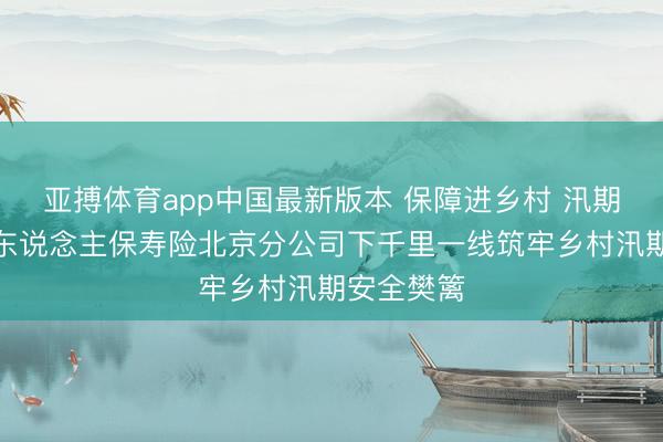 亚搏体育app中国最新版本 保障进乡村 汛期送保障：东说念主保寿险北京分公司下千里一线筑牢乡村汛期安全樊篱