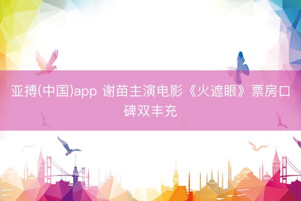 亚搏(中国)app 谢苗主演电影《火遮眼》票房口碑双丰充