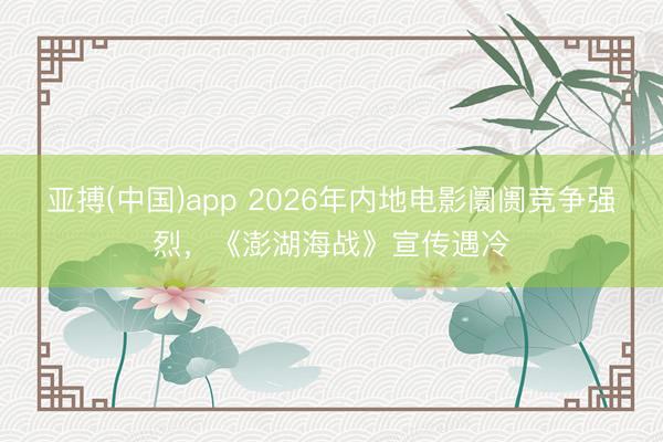 亚搏(中国)app 2026年内地电影阛阓竞争强烈，《澎湖海战》宣传遇冷