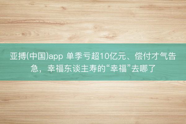 亚搏(中国)app 单季亏超10亿元、偿付才气告急,幸福东谈主寿的“幸福”去哪了