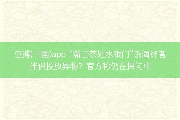 亚搏(中国)app “霸王茶姬水银门”系阔绰者伴侣投放异物？官方称仍在探问中
