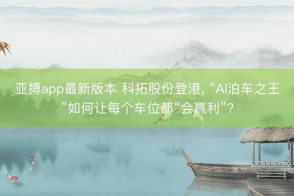 亚搏app最新版本 科拓股份登港， “AI泊车之王”如何让每个车位都“会赢利”?