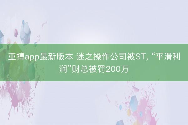 亚搏app最新版本 迷之操作公司被ST， “平滑利润”财总被罚200万