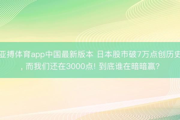 亚搏体育app中国最新版本 日本股市破7万点创历史， 而我们还在3000点! 到底谁在暗暗赢?