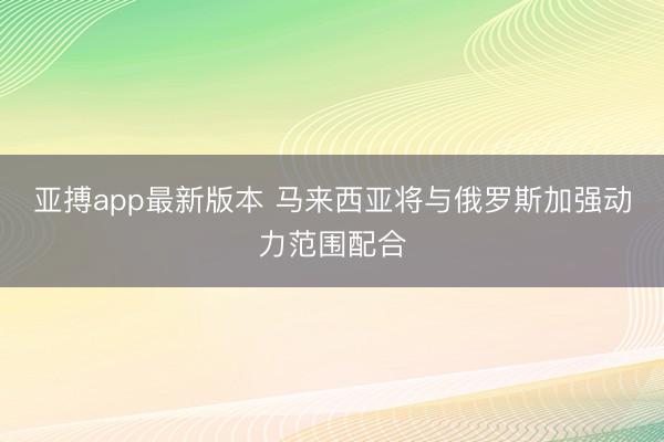 亚搏app最新版本 马来西亚将与俄罗斯加强动力范围配合