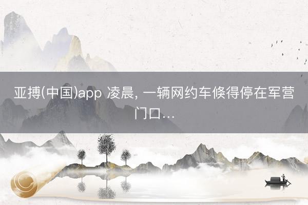 亚搏(中国)app 凌晨， 一辆网约车倏得停在军营门口…