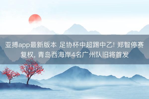 亚搏app最新版本 足协杯中超踢中乙! 郑智停赛复权， 青岛西海岸4名广州队旧将首发