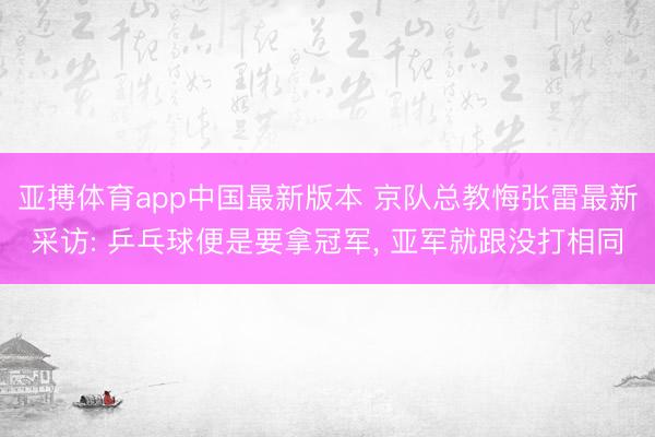 亚搏体育app中国最新版本 京队总教悔张雷最新采访: 乒乓球便是要拿冠军， 亚军就跟没打相同