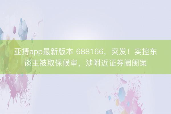 亚搏app最新版本 688166，突发！实控东谈主被取保候审，涉附近证券阛阓案