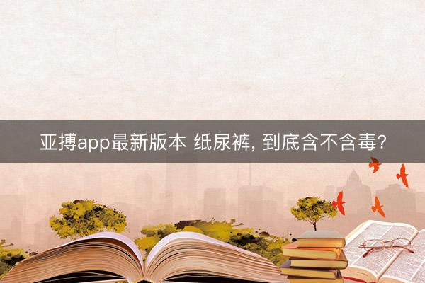 亚搏app最新版本 纸尿裤， 到底含不含毒?