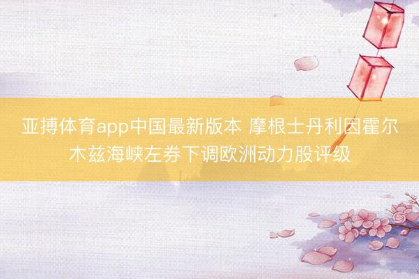 亚搏体育app中国最新版本 摩根士丹利因霍尔木兹海峡左券下调欧洲动力股评级