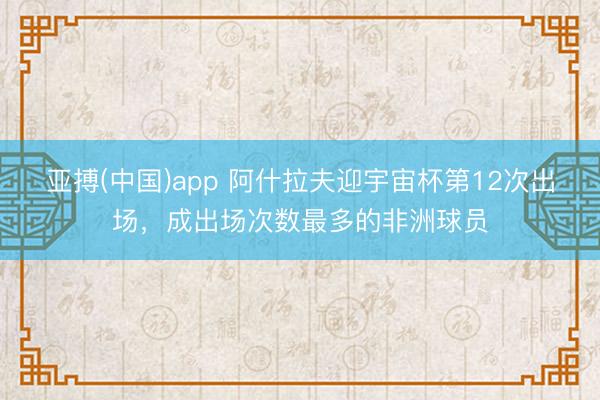 亚搏(中国)app 阿什拉夫迎宇宙杯第12次出场，成出场次数最多的非洲球员